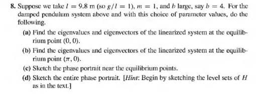 8. Suppose we take / = 9.8 m (so g/I = 1), m 1, and b large, say b = 4. For the
damped pendulum system above and with this choice of parameter values, do the
following.
(a) Find the cigenvalues and eigenvectors of the linearized system at the equilib-
rium point (0, 0).
(b) Find the eigenvalues and eigenvectors of the linearized system at the equilib-
rium point (7, 0).
(c) Sketch the phase portrait near the equilibrium points.
(d) Sketch the entire phase portrait. [Hint: Begin by sketching the level sets of H
as in the text.]
