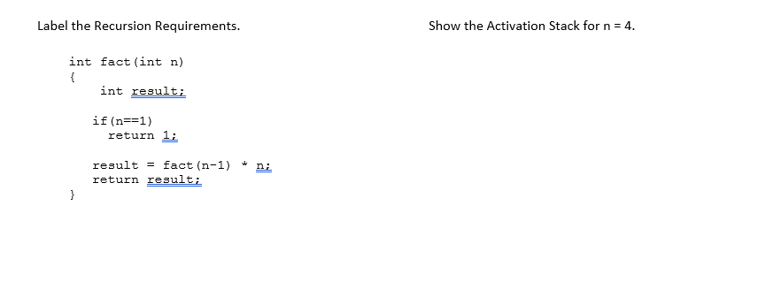 Label the Recursion Requirements.
Show the Activation Stack for n = 4.
int fact (int n)
{
int result;
if (n==1)
return 1;
result = fact (n-1) *
return result;
ni
}
