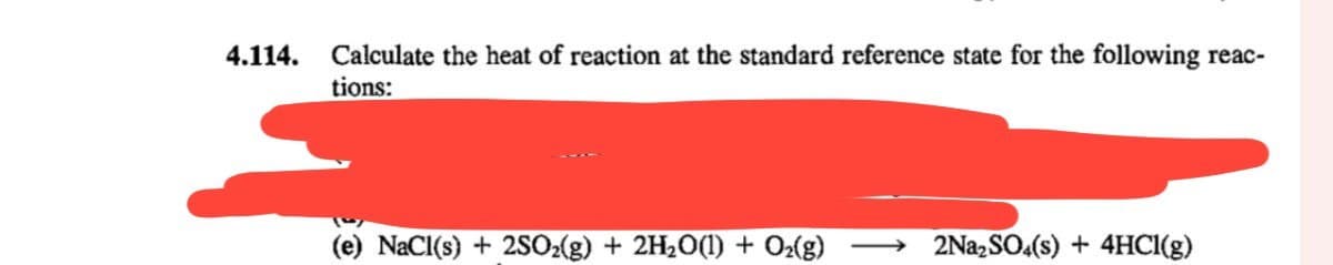 4.114.
Calculate the heat of reaction at the standard reference state for the following reac-
tions:
NaCl(s) + 2SO2(g) + 2H2O(l) + O2(g) → 2Na2SO4(s) + 4HCl(g)