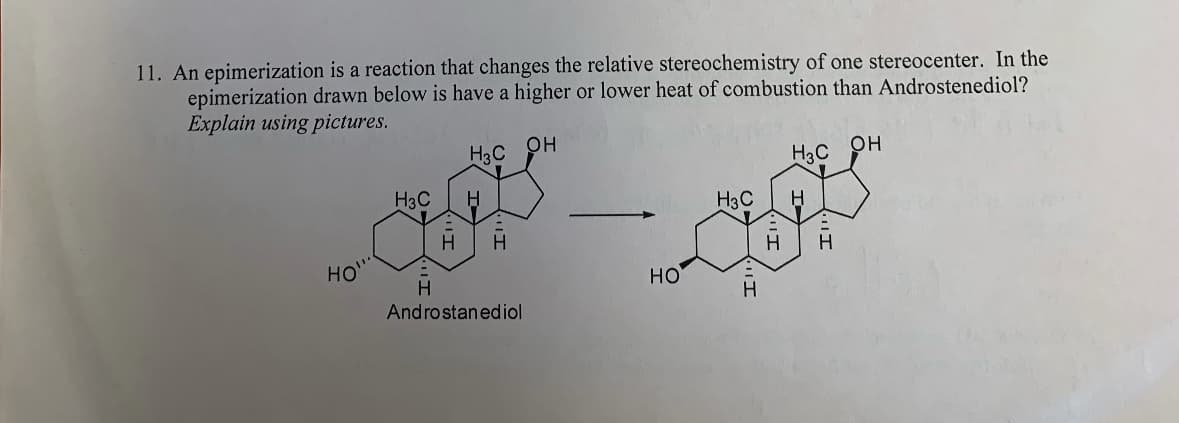 11. An epimerization is a reaction that changes the relative stereochemistry of one stereocenter. In the
epimerization drawn below is have a higher or lower heat of combustion than Androstenediol?
Explain using pictures.
H3C OH
H3C OH
H3C H
суу
Н
Androstanediol
НО"
НО
H3C
Н