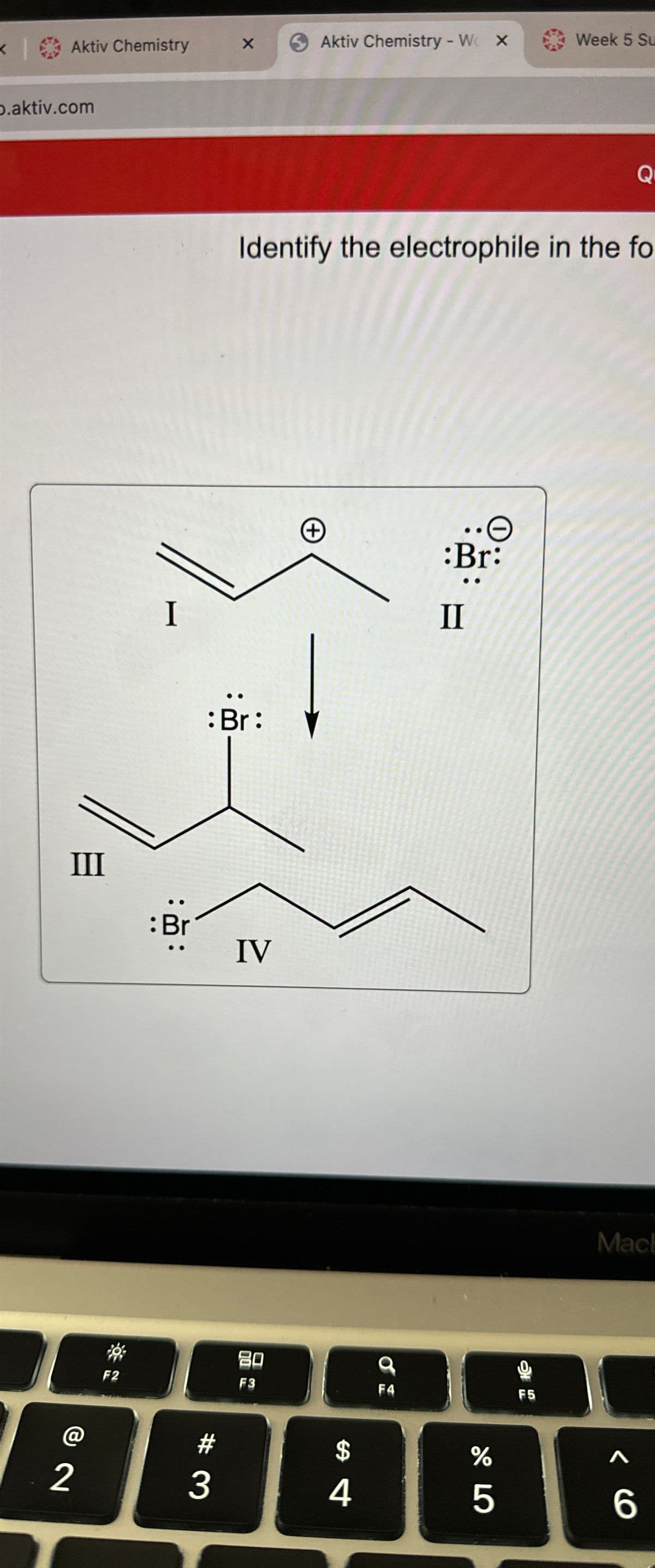 Aktiv Chemistry
p.aktiv.com
III
2
F2
I
:Br
X 6 Aktiv Chemistry - W X
3
: Br:
Identify the electrophile in the fo
IV
80
F3
(+)
$
4
9
F4
•O
:Br:
II
175⁰
%
Week 5 Su
F5
Q
MacE
A
6