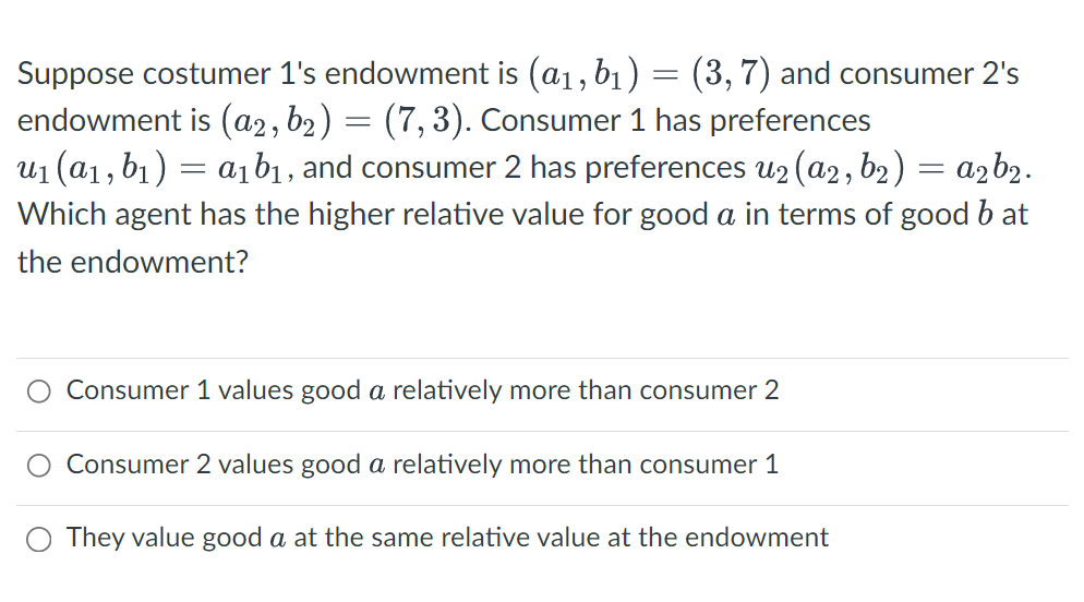 Suppose costumer 1's endowment is (a₁, b₁) = (3, 7) and consumer 2's
endowment is (a2, b₂) = (7,3). Consumer 1 has preferences
u₁ (a₁, b₁) = a₁b₁, and consumer 2 has preferences u₂(a2, b₂) = a₂b₂.
Which agent has the higher relative value for good a in terms of good b at
the endowment?
Consumer 1 values good a relatively more than consumer 2
Consumer 2 values good a relatively more than consumer 1
O They value good a at the same relative value at the endowment