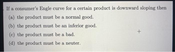 If a consumer's Engle curve for a certain product is downward sloping then
(a) the product must be a normal good.
(b) the product must be an inferior good.
(c) the product must be a bad.
(d) the product must be a neuter.
+