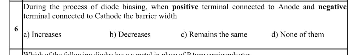 During the process of diode biasing, when positive terminal connected to Anode and negative
terminal connected to Cathode the barrier width
a) Increases
b) Decreases
c) Remains the same
d) None of them
Which of the following diodes hove a metol in ploce of P tyne semiconductor
