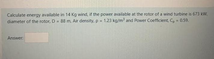 Calculate energy available in 14 Kg wind, if the power available at the rotor of a wind turbine is 673 kW,
diameter of the rotor, D = 88 m, Air density, p = 1.23 kg/m and Power Coefficient, C, = 0.59.
!3!
Answer:
