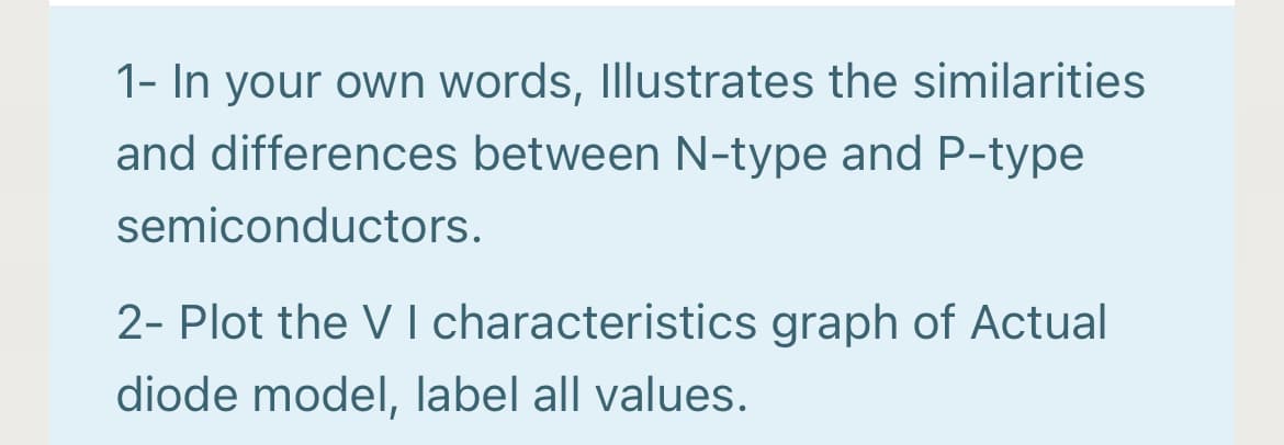 1- In your own words, Illustrates the similarities
and differences between N-type and P-type
semiconductors.
2- Plot the V I characteristics graph of Actual
diode model, label all values.
