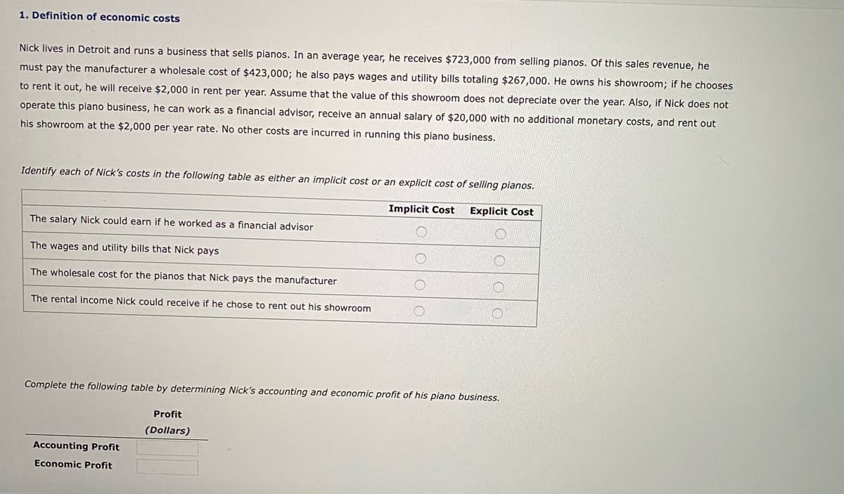 1. Definition of economic costs
Nick lives in Detroit and runs a business that sells pianos. In an average year, he receives $723,000 from selling pianos. Of this sales revenue, he
must pay the manufacturer a wholesale cost of $423,000; he also pays wages and utility bills totaling $267,000. He owns his showroom; if he chooses
to rent it out, he will receive $2,000 in rent per year. Assume that the value of this showroom does not depreciate over the year. Also, if Nick does not
operate this piano business, he can work as a financial advisor, receive an annual salary of $20,000 with no additional monetary costs, and rent out
his showroom at the $2,000 per year rate. No other costs are incurred in running this piano business.
Identify each of Nick's costs in the following table as either an implicit cost or an explicit cost of selling pianos.
Implicit Cost
Explicit Cost
The salary Nick could earn if he worked as a financial advisor
The wages and utility bills that Nick pays
The wholesale cost for the pianos that Nick pays the manufacturer
The rental income Nick could receive if he chose to rent out his showroom
Complete the following table by determining Nick's accounting and economic profit of his piano business.
Profit
(Dollars)
Accounting Profit
Economic Profit
