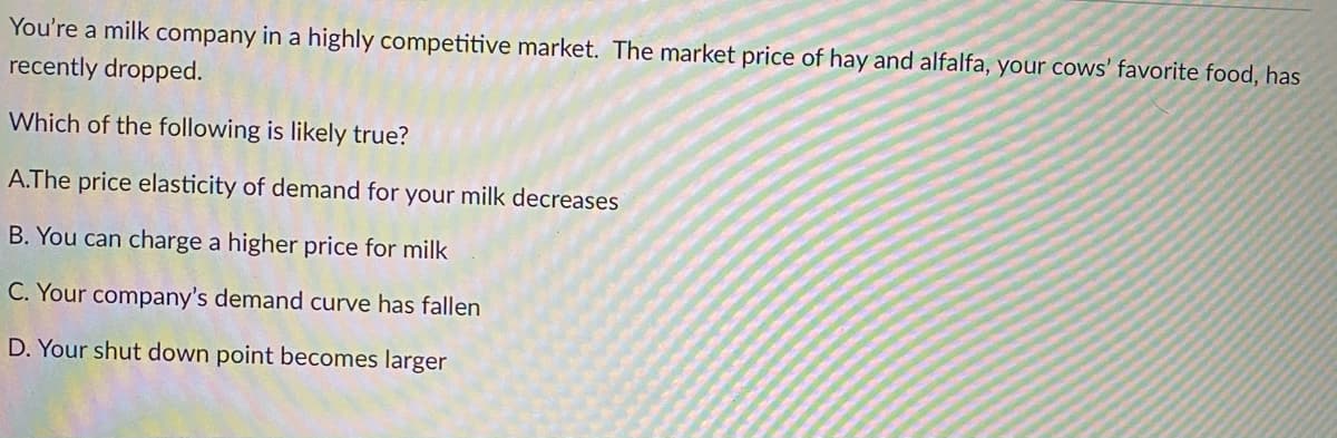 You're a milk company in a highly competitive market. The market price of hay and alfalfa, your cows' favorite food, has
recently dropped.
Which of the following is likely true?
A.The price elasticity of demand for your milk decreases
B. You can charge a higher price for milk
C. Your company's demand curve has fallen
D. Your shut down point becomes larger
