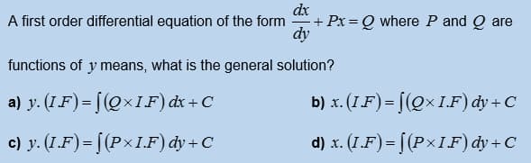 dx
+ Px = Q where P and Q are
dy
A first order differential equation of the form
functions of y means, what is the general solution?
a) y. (I.F) = [(Q×IF) dx + C
b) x. (1.F)= [(Q× I.F) dy + C
c) y. (1.F) = [(P×I.F) dy+C
d) x. (1.F)= [(P×IF) dy+C
