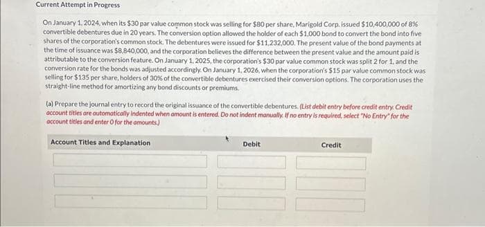 Current Attempt in Progress
On January 1, 2024, when its $30 par value common stock was selling for $80 per share, Marigold Corp, issued $10,400,000 of 8%
convertible debentures due in 20 years. The conversion option allowed the holder of each $1,000 bond to convert the bond into five
shares of the corporation's common stock. The debentures were issued for $11,232,000. The present value of the bond payments at
the time of issuance was $8,840,000, and the corporation believes the difference between the present value and the amount paid is
attributable to the conversion feature. On January 1, 2025, the corporation's $30 par value common stock was split 2 for 1, and the
conversion rate for the bonds was adjusted accordingly. On January 1, 2026, when the corporation's $15 par value common stock was
selling for $135 per share, holders of 30% of the convertible debentures exercised their conversion options. The corporation uses the
straight-line method for amortizing any bond discounts or premiums.
(a) Prepare the journal entry to record the original issuance of the convertible debentures. (List debit entry before credit entry. Credit
account titles are automatically indented when amount is entered. Do not indent manually. If no entry is required, select "No Entry" for the
account titles and enter O for the amounts)
Account Titles and Explanation
Debit
Credit