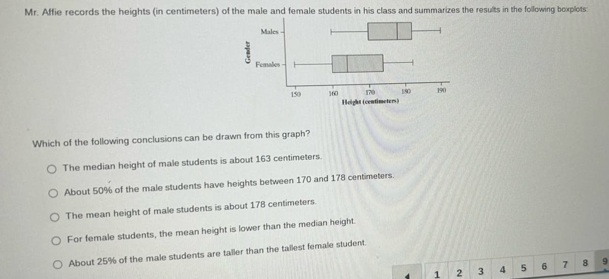 Mr. Affie records the heights (in centimeters) of the male and female students in his class and summarizes the results in the following boxplots:
Gender
Males
Females H
150
160
170
Height (centimeters)
Which of the following conclusions can be drawn from this graph?
O The median height of male students is about 163 centimeters.
O About 50% of the male students have heights between 170 and 178 centimeters.
O The mean height of male students is about 178 centimeters.
O For female students, the mean height is lower than the median height.
O About 25% of the male students are taller than the tallest female student.
180
190
1
2
3
4
5
co
7
8
9