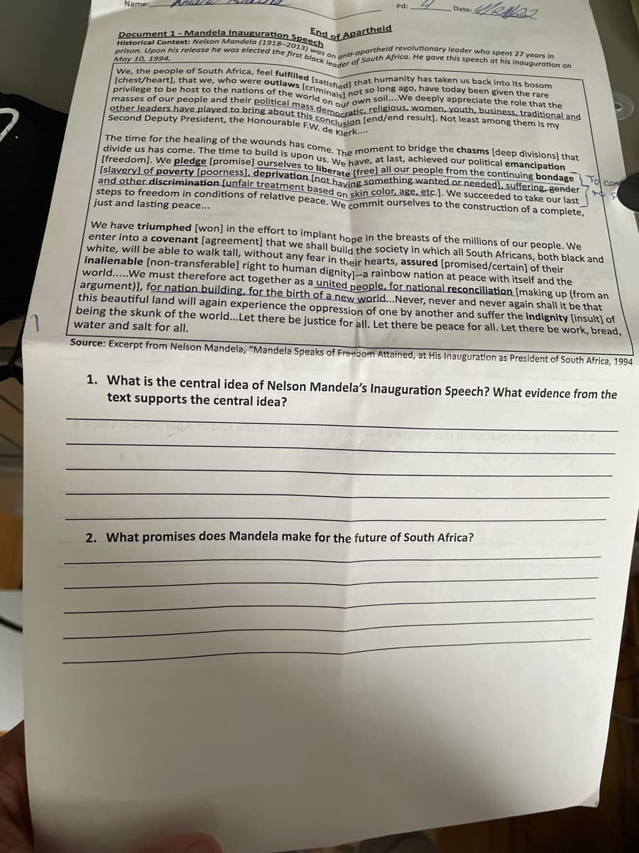 7.
Pd:
Date:
4//24/202
Name:
End of Apartheid
Historical Context: Nelson Mandela (1918-2013) was an anti-apartheid revolutionary leader who spent 27 years in
Document 1 - Mandela Inauguration Speech
prison. Upon his release he was elected the first black leader of South Africa. He gave this speech at his inauguration on
May 10, 1994.
privilege to be host to the nations of the world
We, the people of South Africa, feel fulfilled [satisfied] that humanity has taken us back into its bosom
[chest/heart], that we, who were outlaws [criminalel not so long ago, have today been given the rare
other leaders have played to bring about this conclusion [end/end result]. Not least among them is my
masses of our people and their political mass democratic, religious, women, youth, business, traditional and
Second Deputy President, the Honourable F.W. de Klerk....
our own soil....We deeply appreciate the role that the
The time for the healing of the wounds has come. The moment to bridge the chasms [deep divisions] that
divide us has come. The time to build is upon us. We have, at last, achieved our political emancipation
[freedom]. We pledge [promise] ourselves to liberate [free] all our people from the continuing bondage
[slavery] of poverty [poorness], deprivation [not having something wanted or needed], suffering, gender
and other discrimination (unfair treatment based on skin color, age, etc.]. We succeeded to take our last
steps to freedom in conditions of relative peace. We commit ourselves to the construction of a complete,
0 com
49
just and lasting peace...
We have triumphed [won] in the effort to implant hope in the breasts of the millions of our people. We
enter into a covenant [agreement] that we shall build the society in which all South Africans, both black and
white, will be able to walk tall, without any fear in their hearts, assured [promised/certain] of their
inalienable [non-transferable] right to human dignity]--a rainbow nation at peace with itself and the
world..... We must therefore act together as a united people, for national reconciliation [making up (from an
argument)], for nation building, for the birth of a new world...Never, never and never again shall it be that
this beautiful land will again experience the oppression of one by another and suffer the indignity [insult] of
being the skunk of the world...Let there be justice for all. Let there be peace for all. Let there be work, bread,
water and salt for all.
1
Source: Excerpt from Nelson Mandela, "Mandela Speaks of Freedom Attained, at His Inauguration as President of South Africa, 1994
1. What is the central idea of Nelson Mandela's Inauguration Speech? What evidence from the
text supports the central idea?
2. What promises does Mandela make for the future of South Africa?