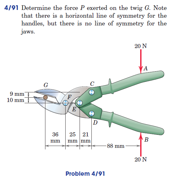 4/91 Determine the force P exerted on the twig G. Note
that there is a horizontal line of symmetry for the
handles, but there is no line of symmetry for the
jaws.
9 mm
10 mm
G
36
mm
F
E
25 21
mm mm
D
Problem 4/91
-88 mm-
20 N
VA
B
20 N