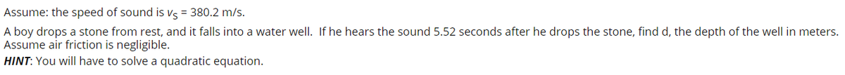 Assume: the speed of sound is vs = 380.2 m/s.
A boy drops a stone from rest, and it falls into a water well. If he hears the sound 5.52 seconds after he drops the stone, find d, the depth of the well in meters.
Assume air friction is negligible.
HINT: You will have to solve a quadratic equation.
