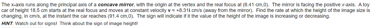 The x-axis runs along the principal axis of a concave mirror, with the origin at the vertex and the real focus at (6.41 cm,0). The mirror is facing the positive x-axis. A toy
car of height 18.5 cm starts at the real focus and moves at constant velocity v = +8.31i cm/s (away from the mirror). Find the rate at which the height of the image size is
changing, in cm/s, at the instant the car reaches (91.4 cm,0). The sign will indicate if it the value of the height of the image is increasing or decreasing.
HINT: Watch out for signs! Think about the sign of image height!
