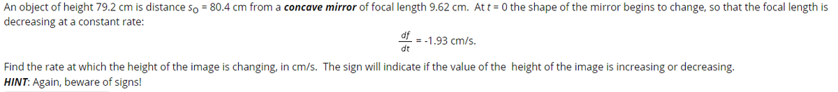 An object of height 79.2 cm is distance so = 80.4 cm from a concave mirror of focal length 9.62 cm. At t = 0 the shape of the mirror begins to change, so that the focal length is
decreasing at a constant rate:
df
= -1.93 cm/s.
dt
Find the rate at which the height of the image is changing, in cm/s. The sign will indicate if the value of the height of the image is increasing or decreasing.
HINT: Again, beware of signs!
