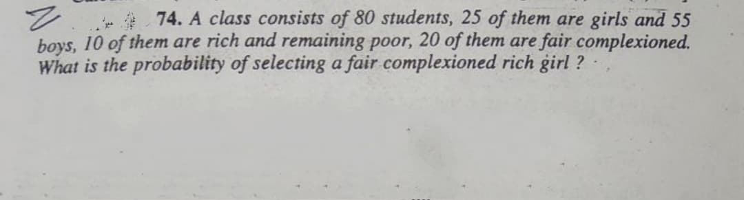 74. A class consists of 80 students, 25 of them are girls and 55
boys, 10 of them are rich and remaining poor, 20 of them are fair complexioned.
What is the probability of selecting a fair complexioned rich girl ?
