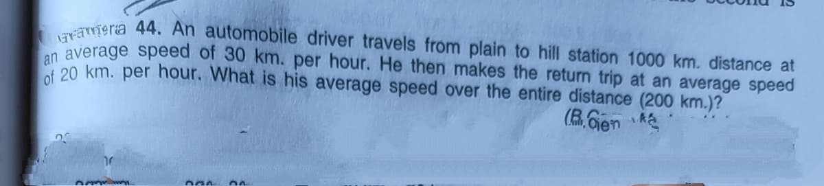 vriera 44. An automobile driver travels from plain to hill station 1000 km. distance at
n average speed of 30 km. per hour. He then makes the return trip at an average speed
20 km. per hour. What is his average speed over the entire distance (200 km.)?
(B.Gen
