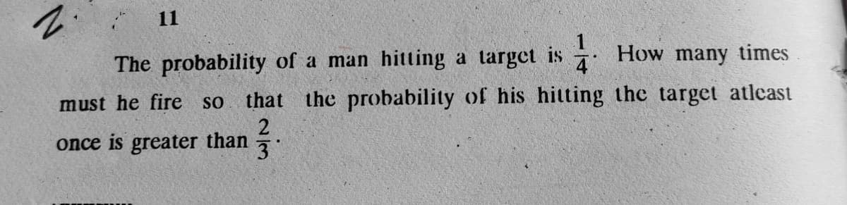 11
The probability of a man hitting a target is How many times
4
must he fire so
that the probability of his hitting the target atleast
once is greater than
