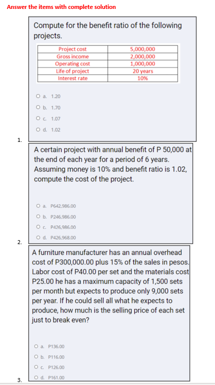 Answer the items with complete solution
Compute for the benefit ratio of the following
projects.
Project cost
Gross income
Operating cost
Life of project
Interest rate
5,000,000
2,000,000
1,000,000
20 years
10%
Оа. 1.20
Ob. 1.70
O. 1.07
Od. 1.02
1.
A certain project with annual benefit of P 50,000 at
the end of each year for a period of 6 years.
Assuming money is 10% and benefit ratio is 1.02,
compute the cost of the project.
O a. P642,986.00
O b. P246,986.00
O. P426,986.00
O d. P426,968.00
2.
A furniture manufacturer has an annual overhead
cost of P300,000.00 plus 15% of the sales in pesos.
Labor cost of P40.00 per set and the materials cost
P25.00 he has a maximum capacity of 1,500 sets
per month but expects to produce only 9,000 sets
per year. If he could sell all what he expects to
produce, how much is the selling price of each set
just to break even?
O a. P136.00
оъ. Р116.00
O. P126.00
O d. P161.00
3.
