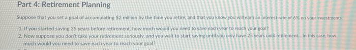 Part 4: Retirement Planning
Suppose that you set a goal of accumulating $2 million by the time you retire, and that you know you will earn an interest rate of 6% on your investments
1. If you started saving 35 years before retirement, how much would you need to save each year to reach your goal?
2. Now suppose you don't take your retirement seriousty, and you wait to start saving until you only have 25 years until retirement. in this case, how
much would you need to save each year to reach your goal?
