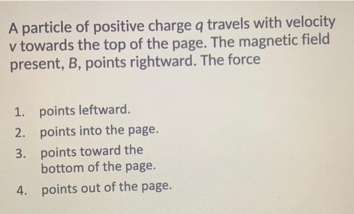 A particle of positive charge q travels with velocity
v towards the top of the page. The magnetic field
present, B, points rightward. The force
1. points leftward.
2. points into the page.
3. points toward the
bottom of the page.
4. points out of the page.
