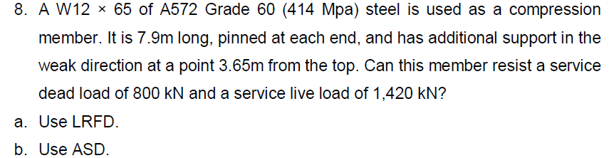 8. A W12 x 65 of A572 Grade 60 (414 Mpa) steel is used as a compression
member. It is 7.9m long, pinned at each end, and has additional support in the
weak direction at a point 3.65m from the top. Can this member resist a service
dead load of 800 kN and a service live load of 1,420 KN?
a. Use LRFD.
b. Use ASD.