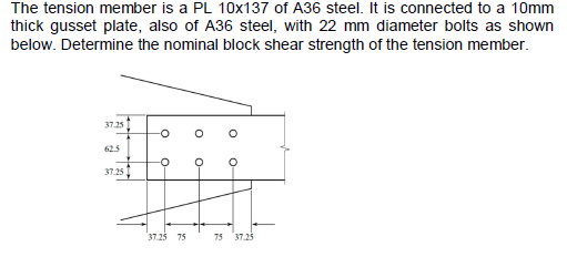 The tension member is a PL 10x137 of A36 steel. It is connected to a 10mm
thick gusset plate, also of A36 steel, with 22 mm diameter bolts as shown
below. Determine the nominal block shear strength of the tension member.
37.25
62.5
37.25
O
37.25 75
-0
O
-O
75 37.25