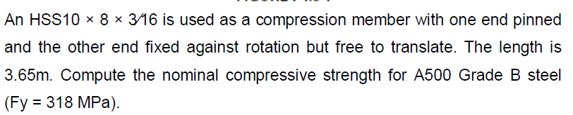 An HSS10 × 8 × 3/16 is used as a compression member with one end pinned
and the other end fixed against rotation but free to translate. The length is
3.65m. Compute the nominal compressive strength for A500 Grade B steel
(Fy = 318 MPa).