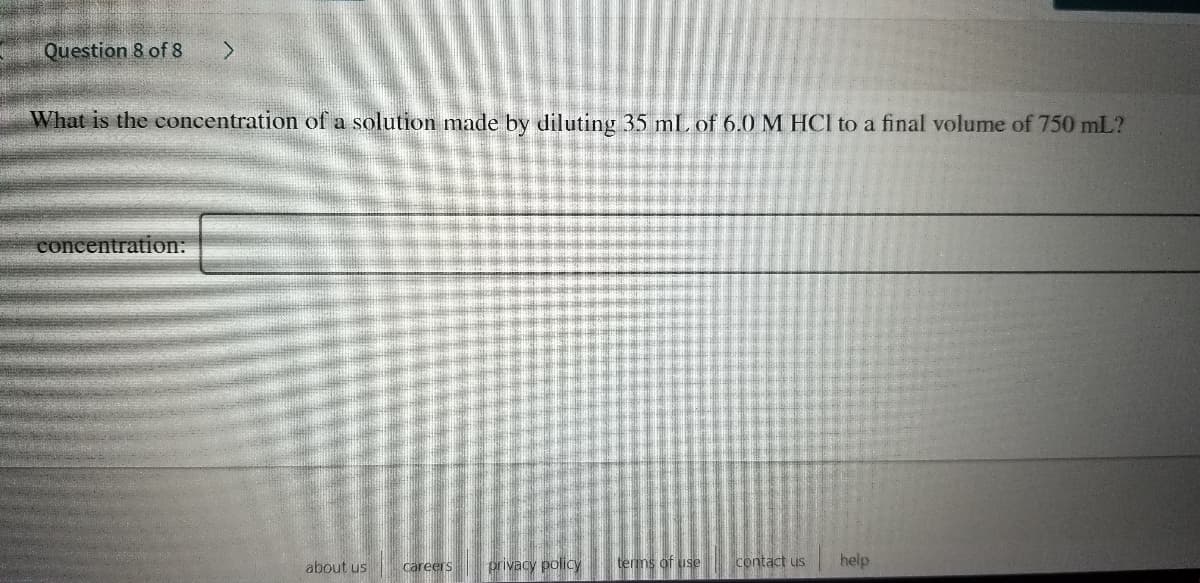 Question 8 of 8
What is the concentration of a solution made by diluting 35 mL of 6.0 M HCI to a final volume of 750 mL?
concentration:
about us
careers
privacy policy
terms of use
contact us
help
