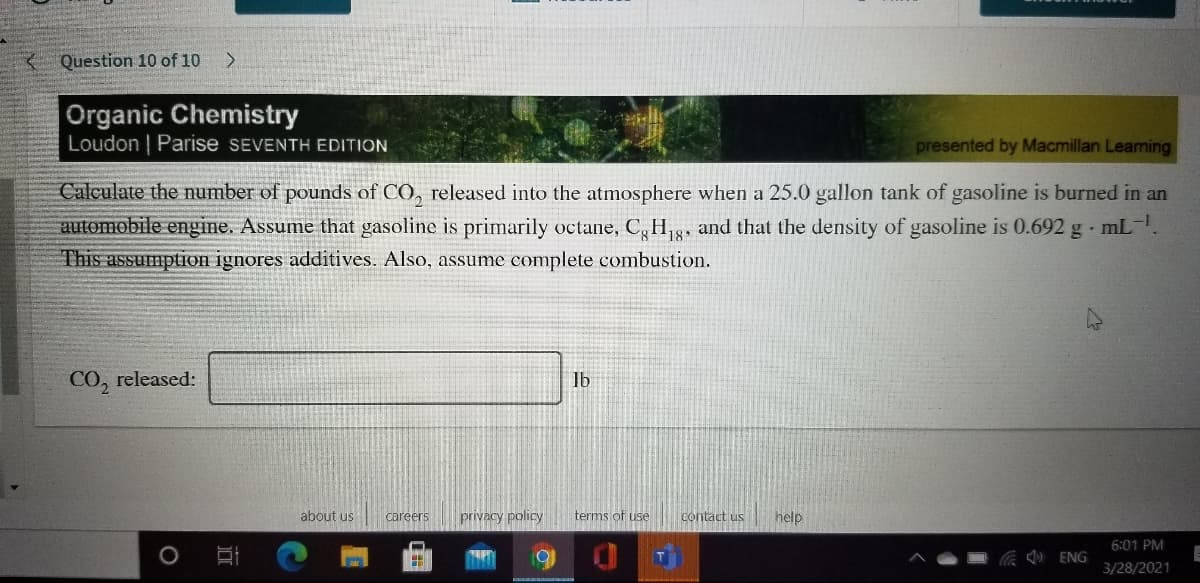 Question 10 of 10
Organic Chemistry
Loudon | Parise SEVENTH EDITION
presented by Macmillan Leaning
Calculate the number of pounds of CO, released into the atmosphere when a 25.0 gallon tank of gasoline is burned in an
automobile engine. Assume that gasoline is primarily octane, C, H,3, and that the density of gasoline is 0.692 g mL-
This assumption ignores additives. Also, assume complete combustion.
CO, released:
lb
about us
careers
privacy policy
terms of use
contact us
help
6:01 PM
) ENG
3/28/2021
