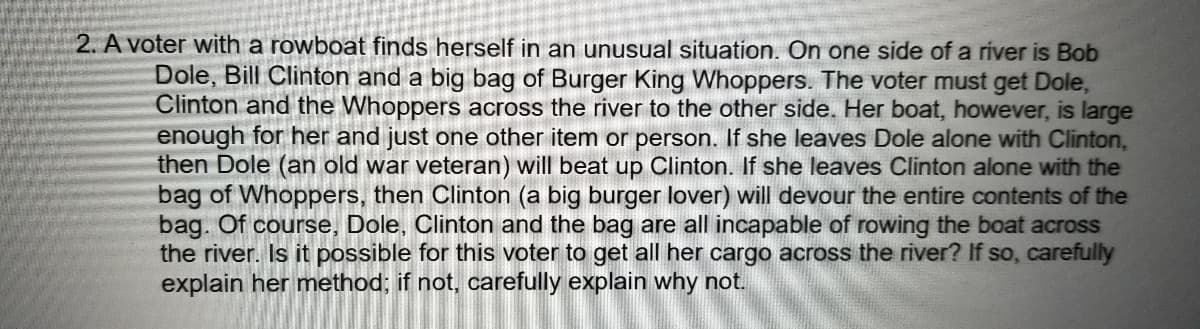 2. A voter with a rowboat finds herself in an unusual situation. On one side of a river is Bob
Dole, Bill Clinton and a big bag of Burger King Whoppers. The voter must get Dole,
Clinton and the Whoppers across the river to the other side. Her boat, however, is large
enough for her and just one other item or person. If she leaves Dole alone with Clinton,
then Dole (an old war veteran) will beat up Clinton. If she leaves Clinton alone with the
bag of Whoppers, then Clinton (a big burger lover) will devour the entire contents of the
bag. Of course, Dole, Clinton and the bag are all incapable of rowing the boat across
the river. Is it possible for this voter to get all her cargo across the river? If so, carefully
explain her method; if not, carefully explain why not.
