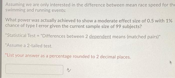 Assuming we are only interested in the difference between mean race speed for the
swimming and running events:
What power was actually achieved to show a moderate effect size of 0.5 with 1%
chance of type I error given the current sample size of 99 subjects?
*Statistical Test = "Differences between 2 dependent means (matched pairs)"
"Assume a 2-tailed test.
*List your answer as a percentage rounded to 2 decimal places.
