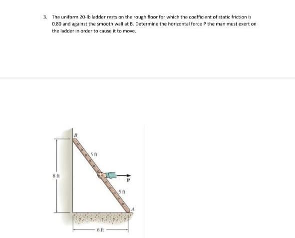 3. The uniform 20-lb ladder rests an the rough floor for which the coefficient of static friction is
0.80 and against the smooth wall at B. Determine the horizontal force P the man must exert on
the ladder in order to cause it to move.
8 ft
5 ft
6 ft
