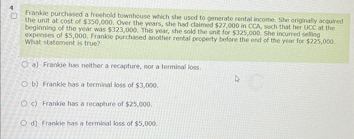 4
0
Frankie purchased a freehold townhouse which she used to generate rental income. She originally acquired
the unit at cost of $350,000. Over the years, she had claimed $27,000 in CCA, such that her UCC at the
beginning of the year was $323,000. This year, she sold the unit for $325,000. She incurred selling
expenses of $5,000. Frankie purchased another rental property before the end of the year for $225,000.
What statement is true?
Oa) Frankie has neither a recapture, nor a terminal loss.
Ob) Frankie has a terminal loss of $3,000.
Oc) Frankie has a recapture of $25,000.
O d) Frankie has a terminal loss of $5,000.