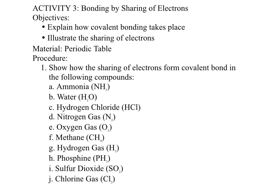 ACTIVITY 3: Bonding by Sharing of Electrons
Objectives:
• Explain how covalent bonding takes place
• Illustrate the sharing of electrons
Material: Periodic Table
Procedure:
1. Show how the sharing of electrons form covalent bond in
the following compounds:
a. Ammonia (NH,)
b. Water (H,O)
c. Hydrogen Chloride (HCl)
d. Nitrogen Gas (N,)
e. Охуgen Gas ()
f. Methane (CH.)
g. Hydrogen Gas (H.)
h. Phosphine (PH,)
i. Sulfur Dioxide (SO,)
j. Chlorine Gas (Cl.)
