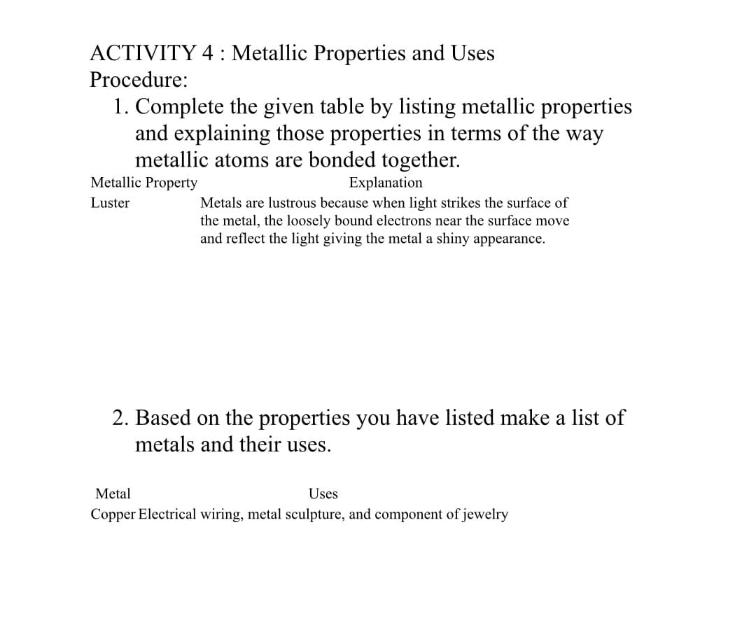 ACTIVITY 4 : Metallic Properties and Uses
Procedure:
1. Complete the given table by listing metallic properties
and explaining those properties in terms of the way
metallic atoms are bonded together.
Metallic Property
Explanation
Metals are lustrous because when light strikes the surface of
the metal, the loosely bound electrons near the surface move
and reflect the light giving the metal a shiny appearance.
Luster
2. Based on the properties you have listed make a list of
metals and their uses.
Metal
Uses
Copper Electrical wiring, metal sculpture, and component of jewelry
