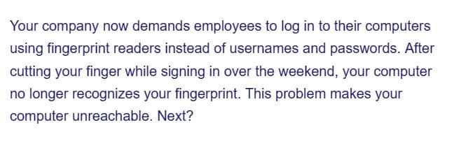 Your company now demands employees to log in to their computers
using fingerprint readers instead of usernames and passwords. After
cutting your finger while signing in over the weekend, your computer
no longer recognizes your fingerprint. This problem makes your
computer unreachable. Next?