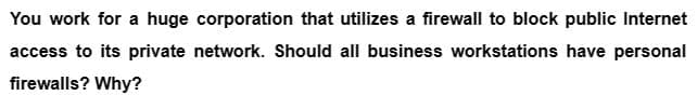 You work for a huge corporation that utilizes a firewall to block public Internet
access to its private network. Should all business workstations have personal
firewalls? Why?