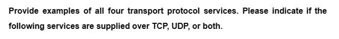 Provide examples of all four transport protocol services. Please indicate if the
following services are supplied over TCP, UDP, or both.