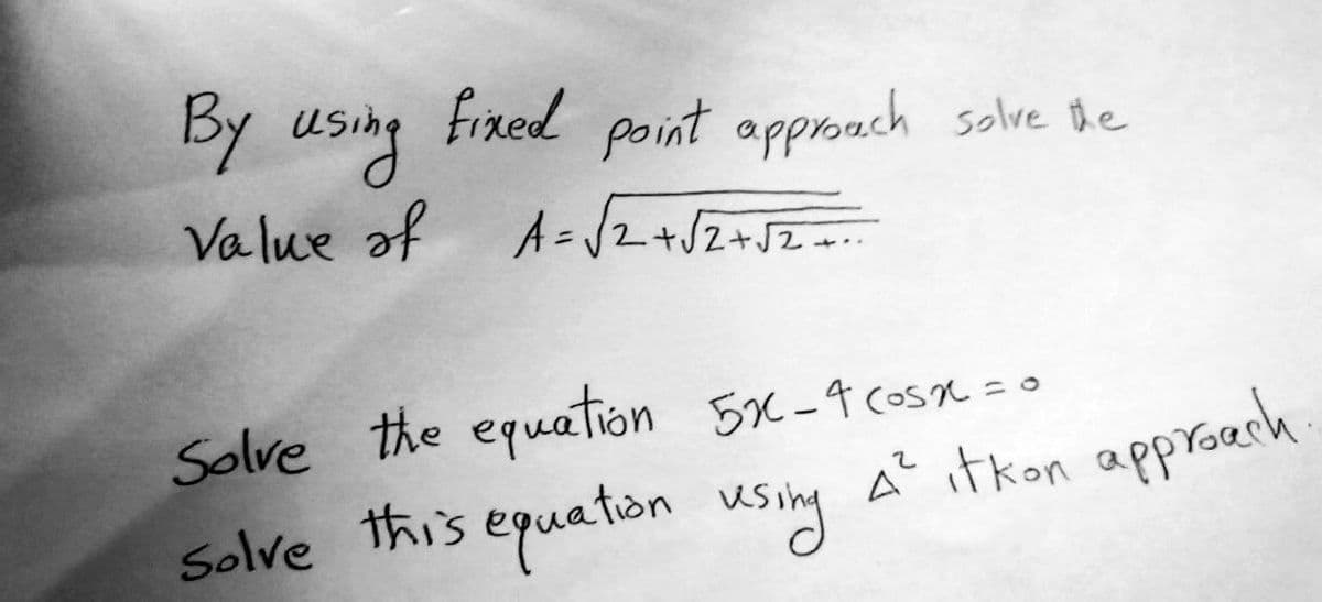 By using fixed point approach solve the
Value of A=√√2 + √2 + √2 +==~~
Solve the equation 5x-4 cosx = 0
Solve this equation using A² itkon approach.