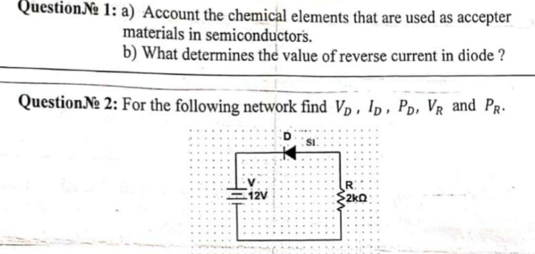 Question № 1: a) Account the chemical elements that are used as accepter
materials in semiconductors.
b) What determines the value of reverse current in diode ?
Question №e 2: For the following network find Vp, ID, PD, VR and PR.
SI
R
12V
2kQ