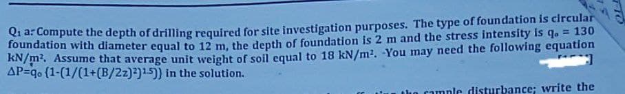 Qia: Compute the depth of drilling required for site investigation purposes. The type of foundation is circular
foundation with diameter equal to 12 m, the depth of foundation is 2 m and the stress intensity is q. = 130
kN/m². Assume that average unit weight of soil equal to 18 kN/m². -You may need the following equation
AP=q. (1-(1/(1+(B/2z)2)15)) in the solution.
the cample disturbance; write the