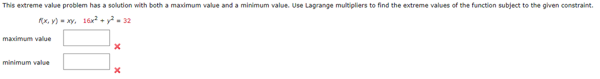 This extreme value problem has a solution with both a maximum value and a minimum value. Use Lagrange multipliers to find the extreme values of the function subject to the given constraint.
f(x, y) = xy, 16x² + y² = 32
maximum value
minimum value
X
X