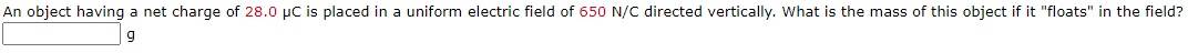 An object having a net charge of 28.0 µC is placed in a uniform electric field of 650 N/C directed vertically. What is the mass of this object if it "floats" in the field?
9