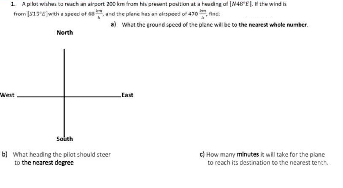 1. A pilot wishes to reach an airport 200 km from his present position at a heading of [N48°E]. If the wind is
km
from [S15°E] with a speed of 48
, and the plane has an airspeed of 470, find.
a) What the ground speed of the plane will be to the nearest whole number.
West
North
South
b) What heading the pilot should steer
to the nearest degree
East
c) How many minutes it will take for the plane
to reach its destination to the nearest tenth.