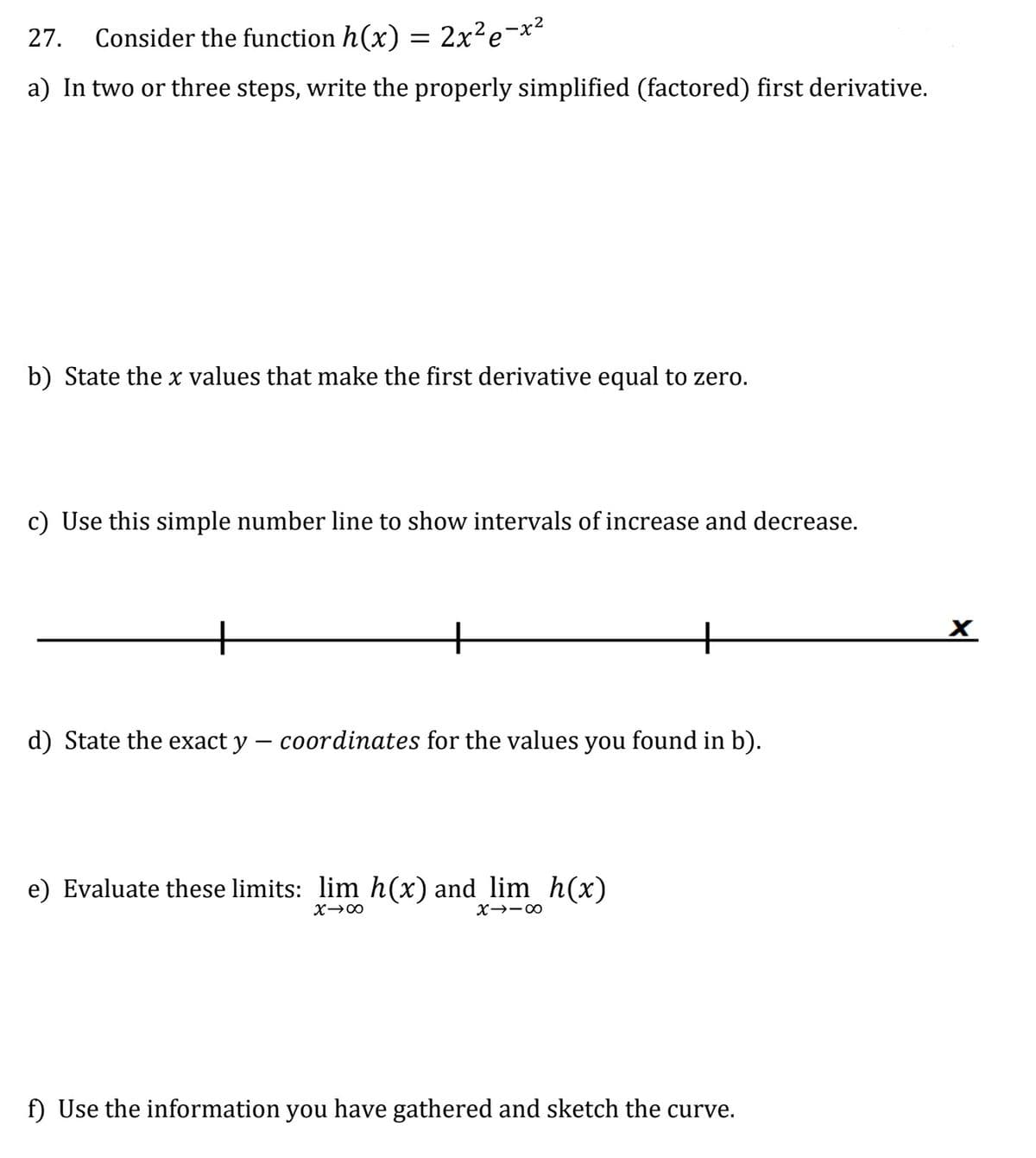 27. Consider the function h(x) = 2x²e-x²
a) In two or three steps, write the properly simplified (factored) first derivative.
b) State the x values that make the first derivative equal to zero.
c) Use this simple number line to show intervals of increase and decrease.
d) State the exact y - coordinates for the values you found in b).
e) Evaluate these limits: lim h(x) and lim_h(x)
X→∞
X-18
f) Use the information you have gathered and sketch the curve.
X