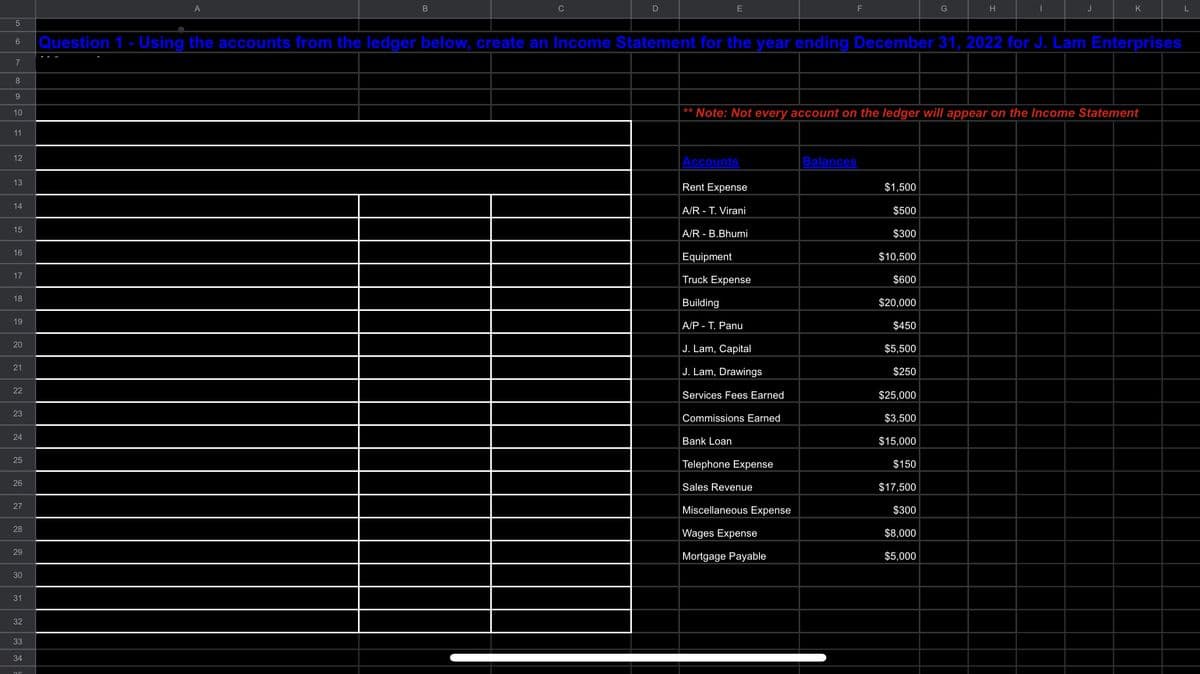 5
7
8
9
10
11
12
13
14
15
16
6 Question 1 - Using the accounts from the ledger below, create an Income Statement for the year ending December 31, 2022 for J. Lam Enterprises
17
18
19
20
21
22
23
24
25
26
27
28
29
30
31
32
B
33
34
D
E
Accounts
Rent Expense
A/R - T. Virani
A/R - B.Bhumi
Equipment
Truck Expense
Building
A/PT. Panu
J. Lam, Capital
J. Lam, Drawings
Services Fees Earned
Commissions Earned
Bank Loan
Telephone Expense
Sales Revenue
F
** Note: Not every account on the ledger will appear on the Income Statement
Miscellaneous Expense
Wages Expense
Mortgage Payable
Balances
G
H
$1,500
$500
$300
$10,500
$600
$20,000
$450
$5,500
$250
$25,000
$3,500
$15,000
$150
$17,500
$300
$8,000
$5,000
I
J
K
L