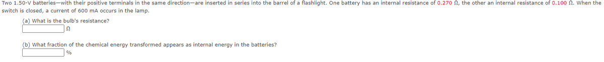 Two 1.50-V batteries-with their positive terminals in the same direction-are inserted in series into the barrel of a flashlight. One battery has an internal resistance of 0.270 , the other an internal resistance of 0.100 2. When the
switch is closed, a current of 600 mA occurs in the lamp.
(a) What is the bulb's resistance?
Ω
(b) What fraction of the chemical energy transformed appears as internal energy in the batteries?
%