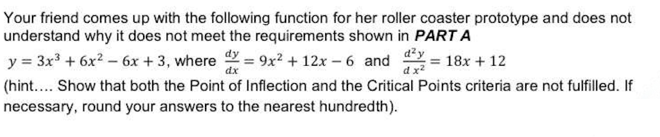 Your friend comes up with the following function for her roller coaster prototype and does not
understand why it does not meet the requirements shown in PART A
d²y
dx²
dy
y = 3x³ + 6x² - 6x +3, where dx=9x² + 12x-6 and 18x + 12
(hint.... Show that both the Point of Inflection and the Critical Points criteria are not fulfilled. If
necessary, round your answers to the nearest hundredth).